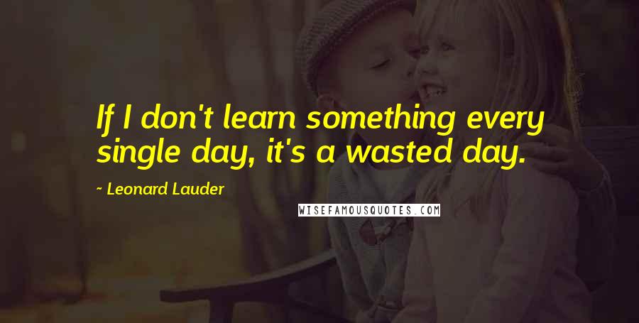 Leonard Lauder Quotes: If I don't learn something every single day, it's a wasted day.