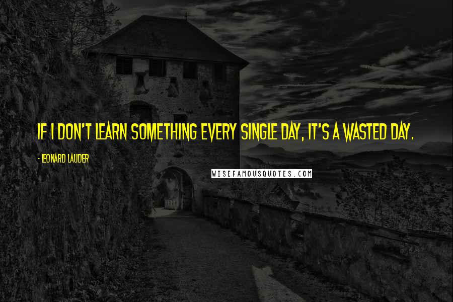 Leonard Lauder Quotes: If I don't learn something every single day, it's a wasted day.