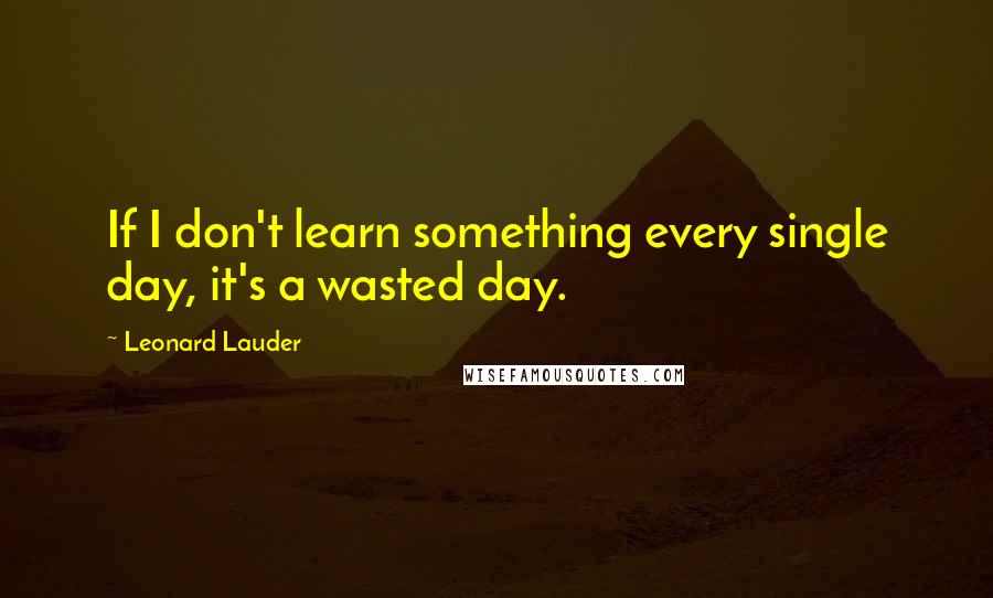 Leonard Lauder Quotes: If I don't learn something every single day, it's a wasted day.