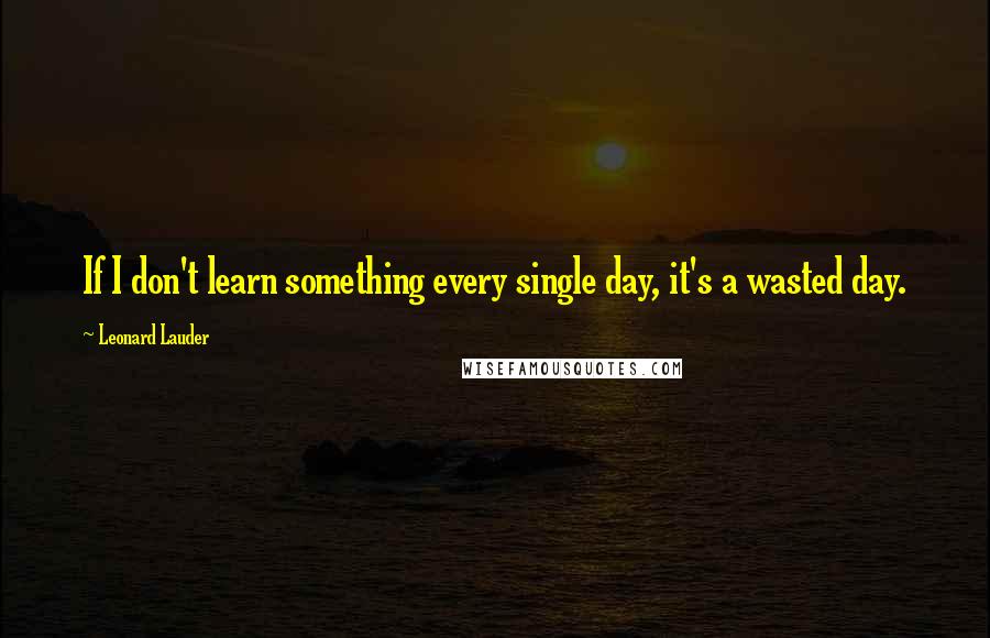 Leonard Lauder Quotes: If I don't learn something every single day, it's a wasted day.