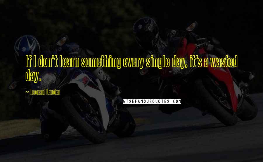 Leonard Lauder Quotes: If I don't learn something every single day, it's a wasted day.