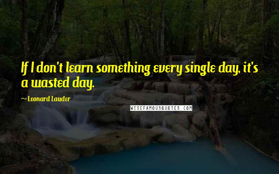 Leonard Lauder Quotes: If I don't learn something every single day, it's a wasted day.