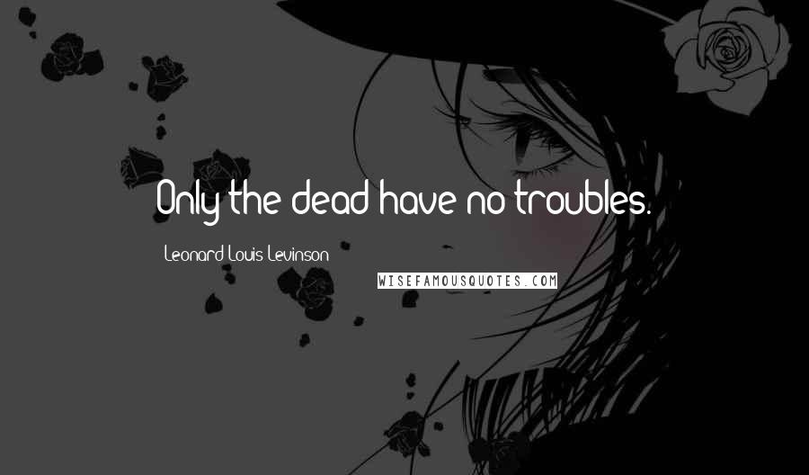 Leonard Louis Levinson Quotes: Only the dead have no troubles.