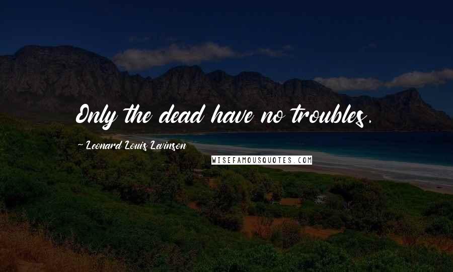Leonard Louis Levinson Quotes: Only the dead have no troubles.