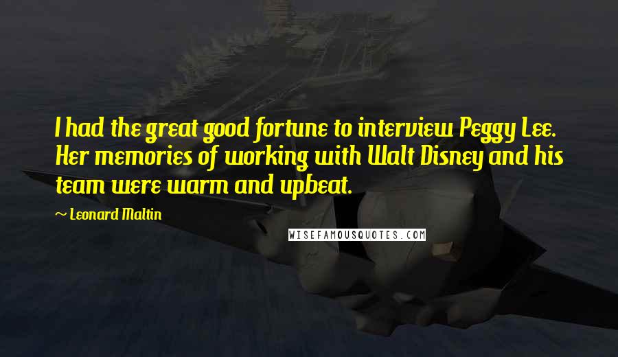 Leonard Maltin Quotes: I had the great good fortune to interview Peggy Lee. Her memories of working with Walt Disney and his team were warm and upbeat.