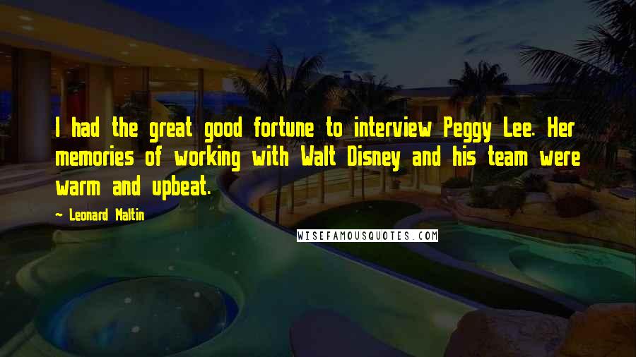 Leonard Maltin Quotes: I had the great good fortune to interview Peggy Lee. Her memories of working with Walt Disney and his team were warm and upbeat.