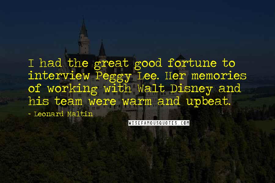 Leonard Maltin Quotes: I had the great good fortune to interview Peggy Lee. Her memories of working with Walt Disney and his team were warm and upbeat.