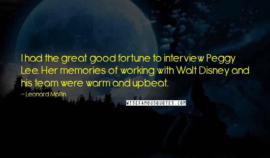 Leonard Maltin Quotes: I had the great good fortune to interview Peggy Lee. Her memories of working with Walt Disney and his team were warm and upbeat.