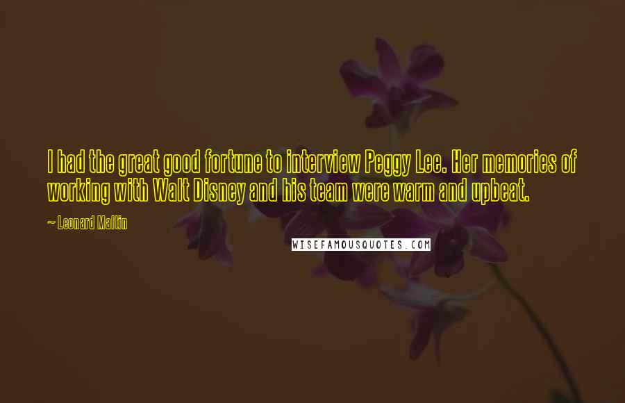 Leonard Maltin Quotes: I had the great good fortune to interview Peggy Lee. Her memories of working with Walt Disney and his team were warm and upbeat.