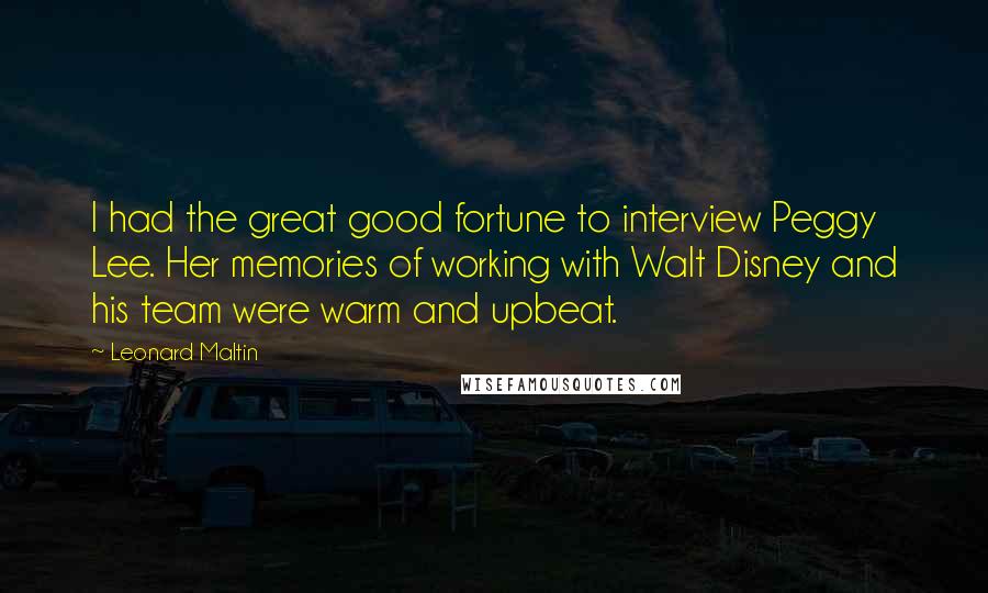 Leonard Maltin Quotes: I had the great good fortune to interview Peggy Lee. Her memories of working with Walt Disney and his team were warm and upbeat.