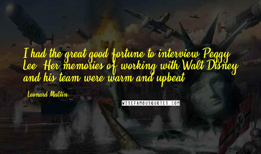 Leonard Maltin Quotes: I had the great good fortune to interview Peggy Lee. Her memories of working with Walt Disney and his team were warm and upbeat.