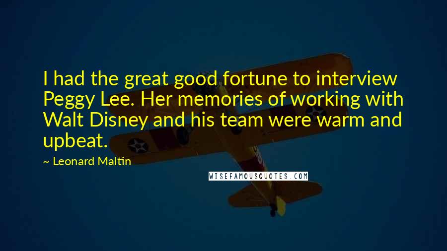 Leonard Maltin Quotes: I had the great good fortune to interview Peggy Lee. Her memories of working with Walt Disney and his team were warm and upbeat.