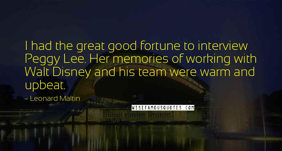 Leonard Maltin Quotes: I had the great good fortune to interview Peggy Lee. Her memories of working with Walt Disney and his team were warm and upbeat.