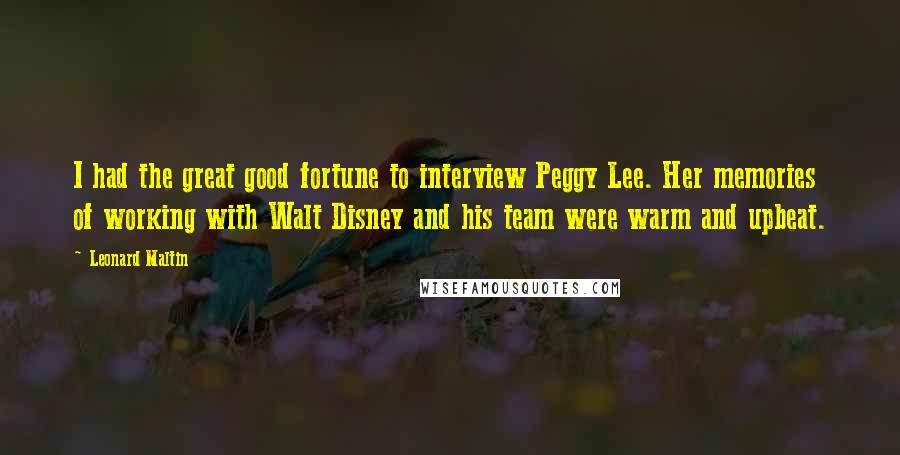 Leonard Maltin Quotes: I had the great good fortune to interview Peggy Lee. Her memories of working with Walt Disney and his team were warm and upbeat.