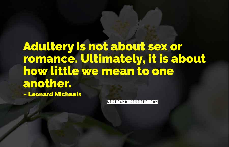 Leonard Michaels Quotes: Adultery is not about sex or romance. Ultimately, it is about how little we mean to one another.