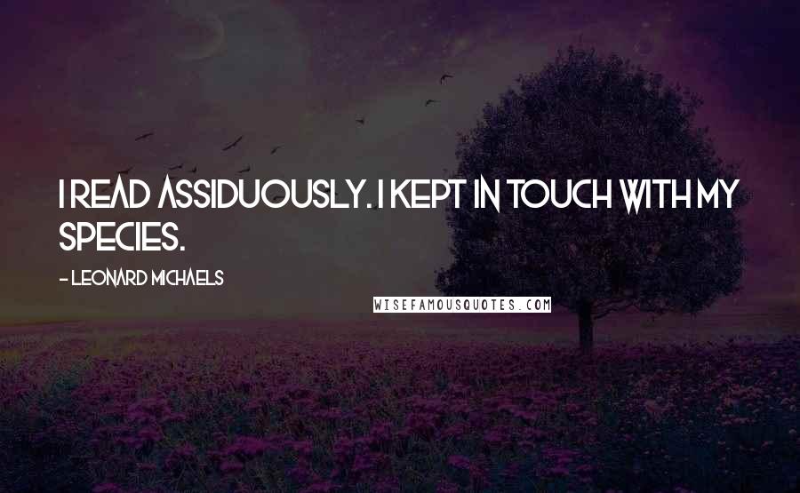 Leonard Michaels Quotes: I read assiduously. I kept in touch with my species.