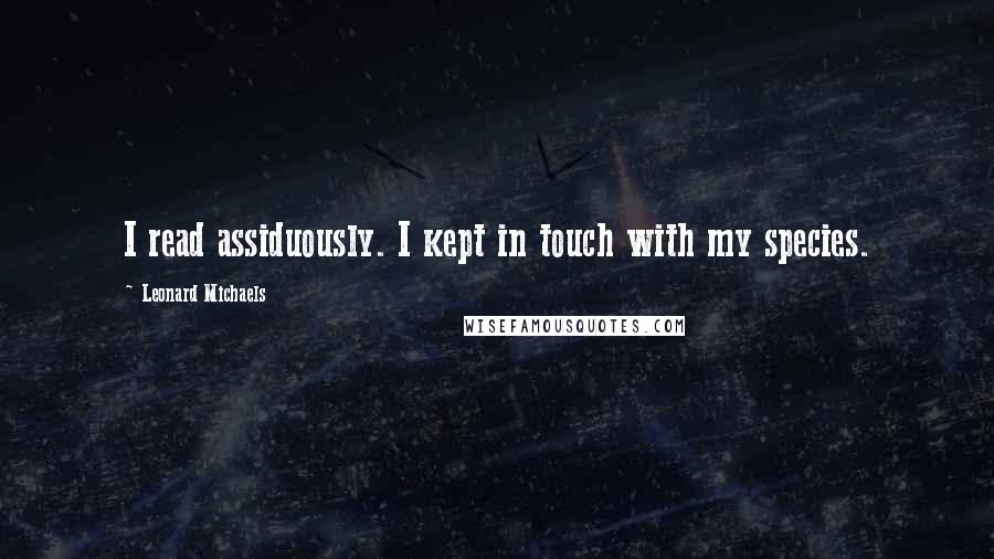 Leonard Michaels Quotes: I read assiduously. I kept in touch with my species.