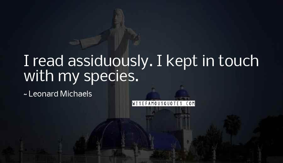 Leonard Michaels Quotes: I read assiduously. I kept in touch with my species.