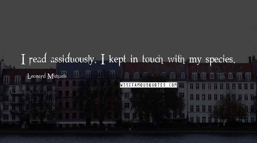 Leonard Michaels Quotes: I read assiduously. I kept in touch with my species.