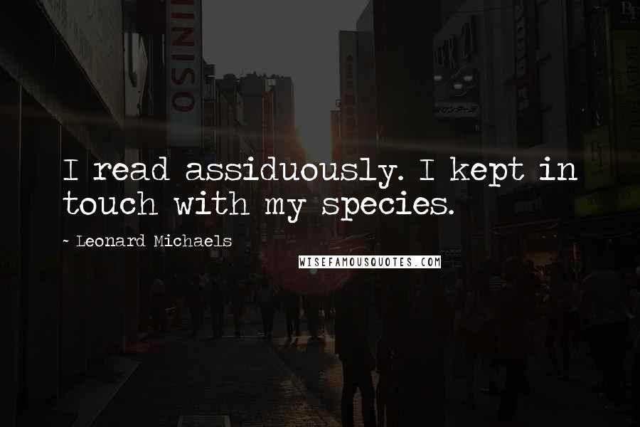 Leonard Michaels Quotes: I read assiduously. I kept in touch with my species.