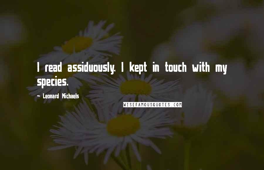 Leonard Michaels Quotes: I read assiduously. I kept in touch with my species.