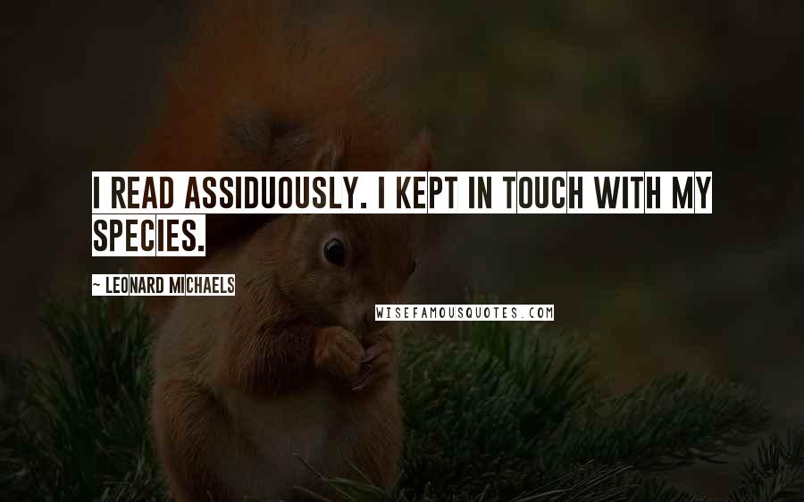 Leonard Michaels Quotes: I read assiduously. I kept in touch with my species.