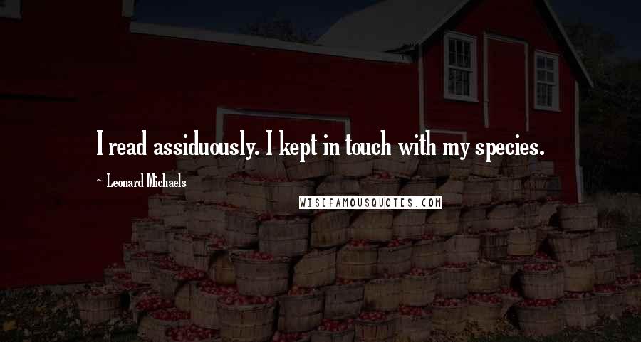 Leonard Michaels Quotes: I read assiduously. I kept in touch with my species.