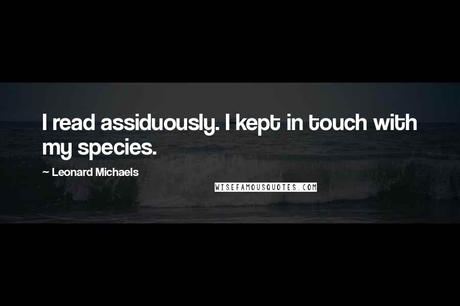 Leonard Michaels Quotes: I read assiduously. I kept in touch with my species.