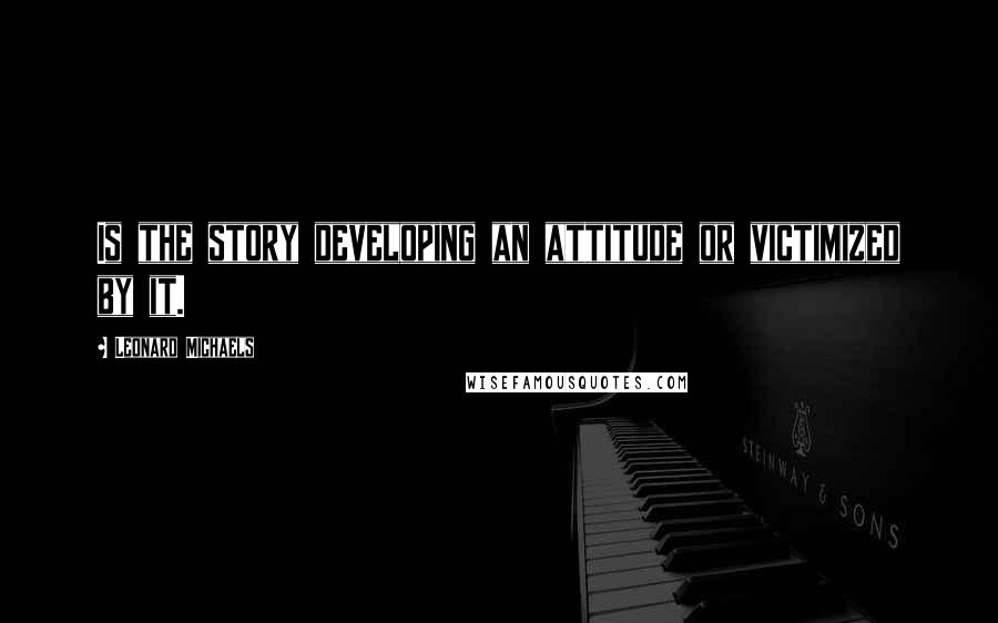 Leonard Michaels Quotes: Is the story developing an attitude or victimized by it.