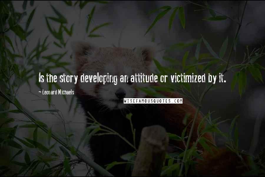 Leonard Michaels Quotes: Is the story developing an attitude or victimized by it.