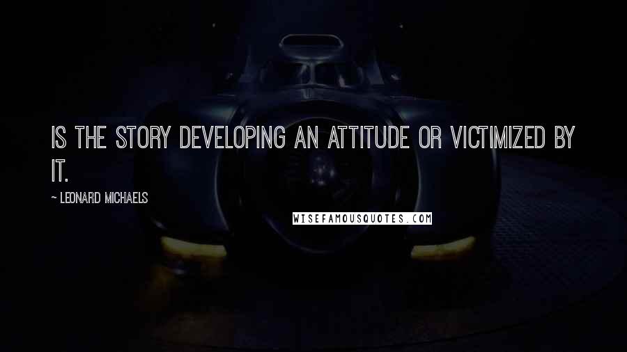 Leonard Michaels Quotes: Is the story developing an attitude or victimized by it.