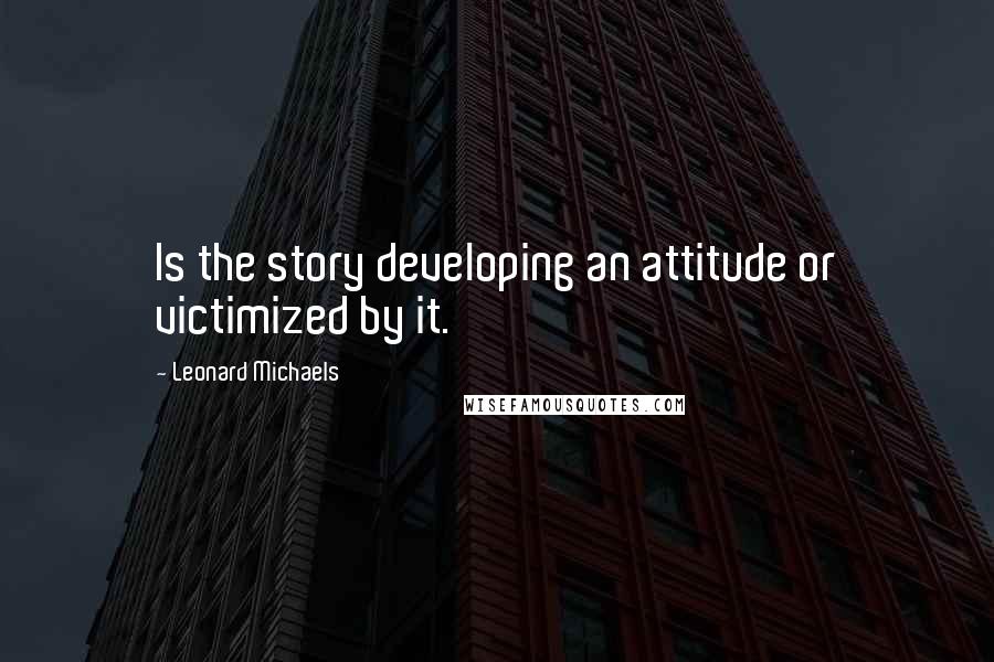 Leonard Michaels Quotes: Is the story developing an attitude or victimized by it.