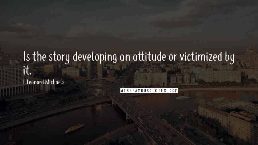 Leonard Michaels Quotes: Is the story developing an attitude or victimized by it.