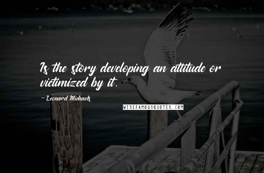 Leonard Michaels Quotes: Is the story developing an attitude or victimized by it.