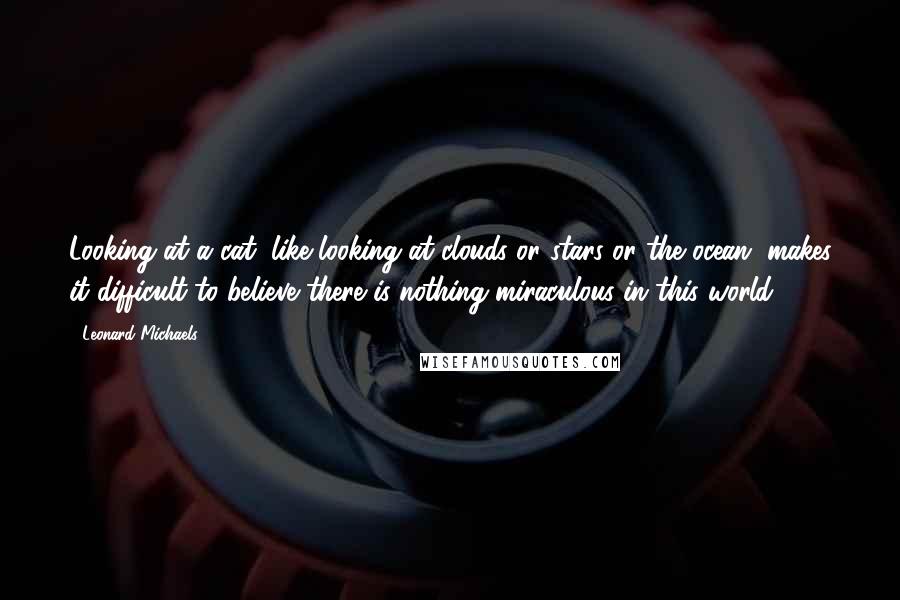 Leonard Michaels Quotes: Looking at a cat, like looking at clouds or stars or the ocean, makes it difficult to believe there is nothing miraculous in this world.