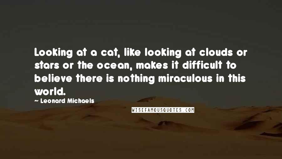 Leonard Michaels Quotes: Looking at a cat, like looking at clouds or stars or the ocean, makes it difficult to believe there is nothing miraculous in this world.