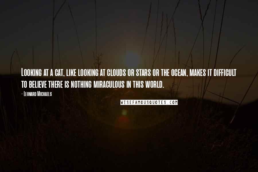 Leonard Michaels Quotes: Looking at a cat, like looking at clouds or stars or the ocean, makes it difficult to believe there is nothing miraculous in this world.