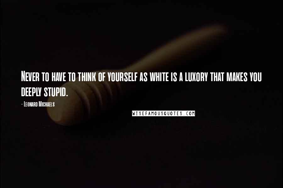 Leonard Michaels Quotes: Never to have to think of yourself as white is a luxory that makes you deeply stupid.