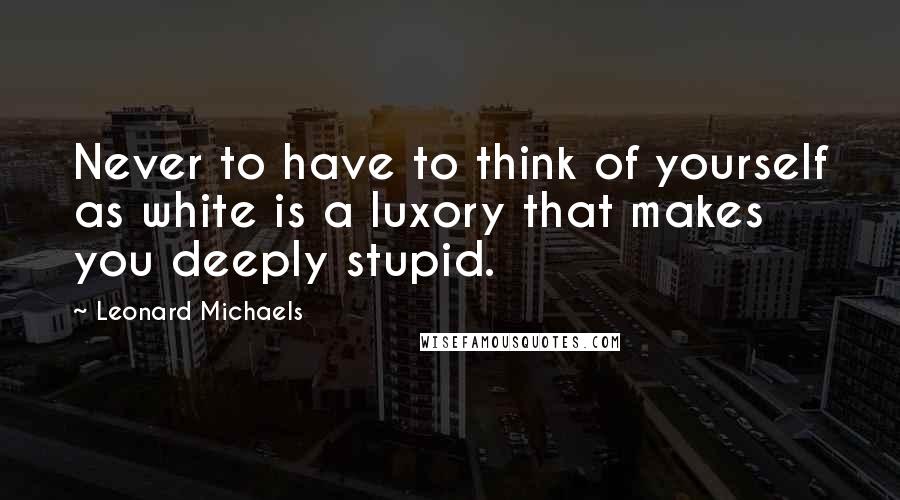 Leonard Michaels Quotes: Never to have to think of yourself as white is a luxory that makes you deeply stupid.