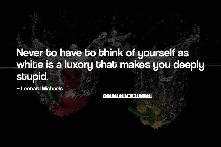 Leonard Michaels Quotes: Never to have to think of yourself as white is a luxory that makes you deeply stupid.