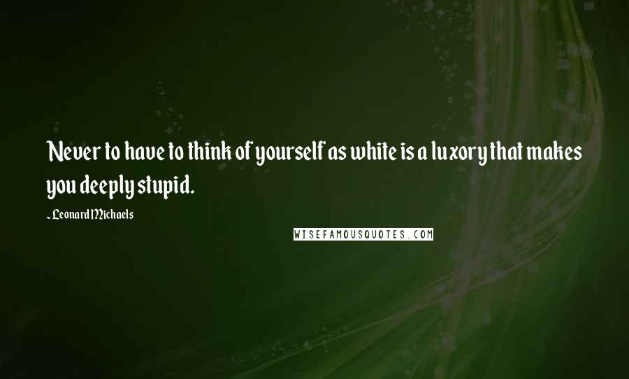 Leonard Michaels Quotes: Never to have to think of yourself as white is a luxory that makes you deeply stupid.