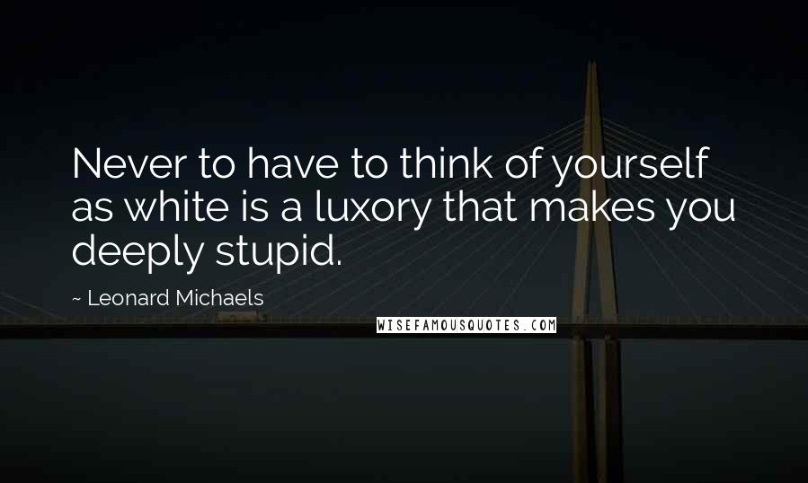 Leonard Michaels Quotes: Never to have to think of yourself as white is a luxory that makes you deeply stupid.