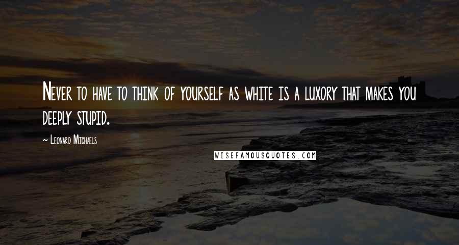 Leonard Michaels Quotes: Never to have to think of yourself as white is a luxory that makes you deeply stupid.