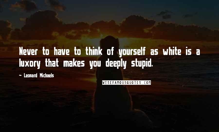 Leonard Michaels Quotes: Never to have to think of yourself as white is a luxory that makes you deeply stupid.