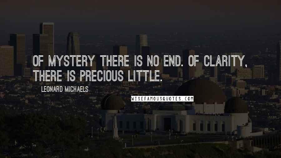 Leonard Michaels Quotes: Of mystery there is no end. Of clarity, there is precious little.