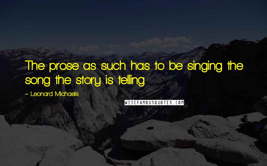 Leonard Michaels Quotes: The prose as such has to be singing the song the story is telling.