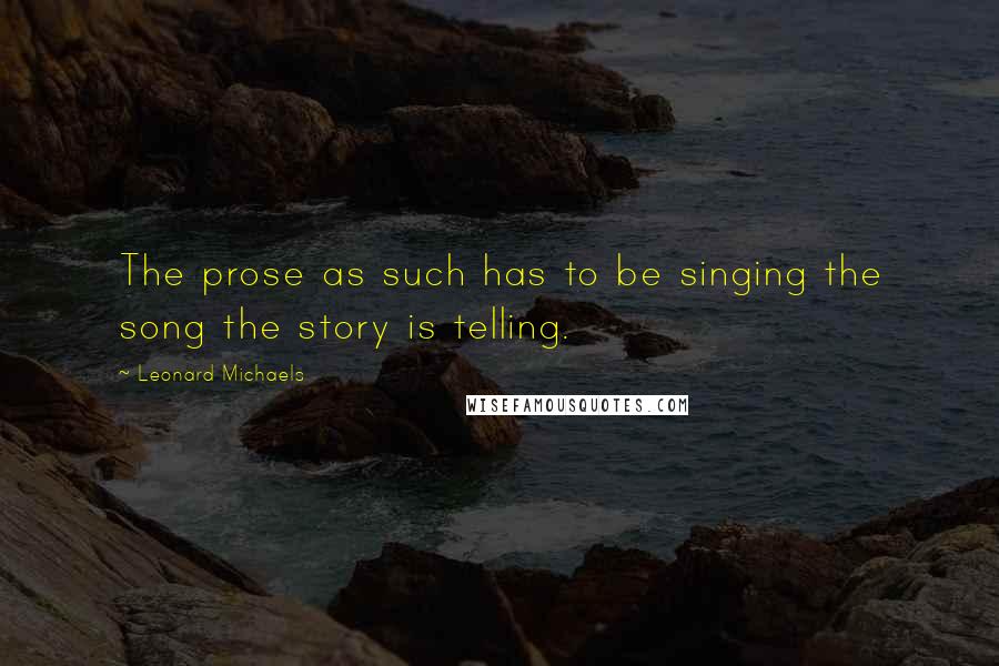 Leonard Michaels Quotes: The prose as such has to be singing the song the story is telling.