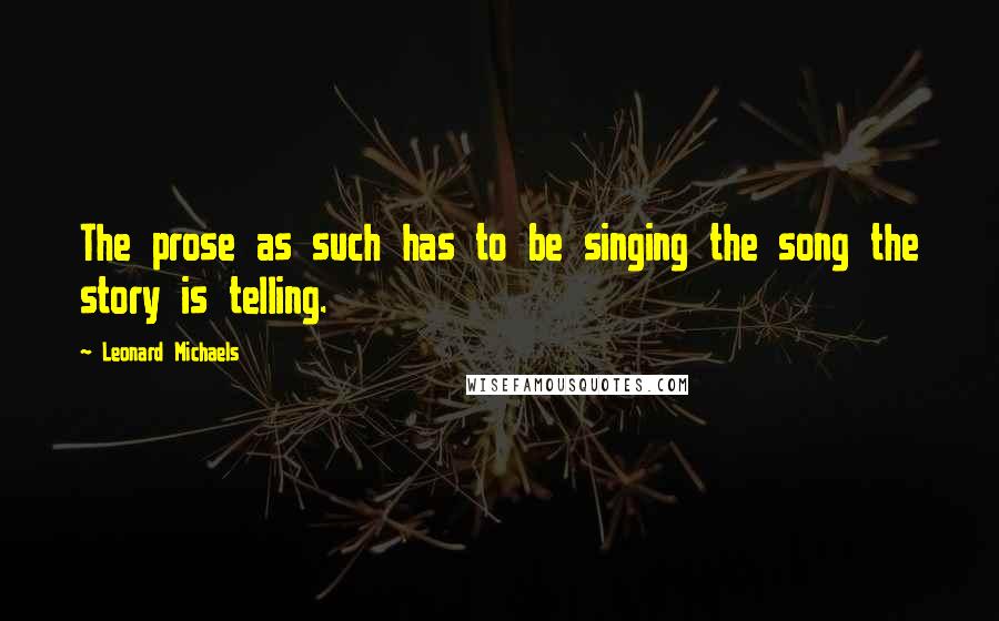 Leonard Michaels Quotes: The prose as such has to be singing the song the story is telling.