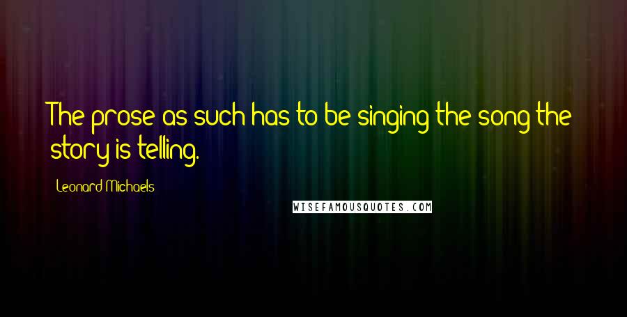 Leonard Michaels Quotes: The prose as such has to be singing the song the story is telling.