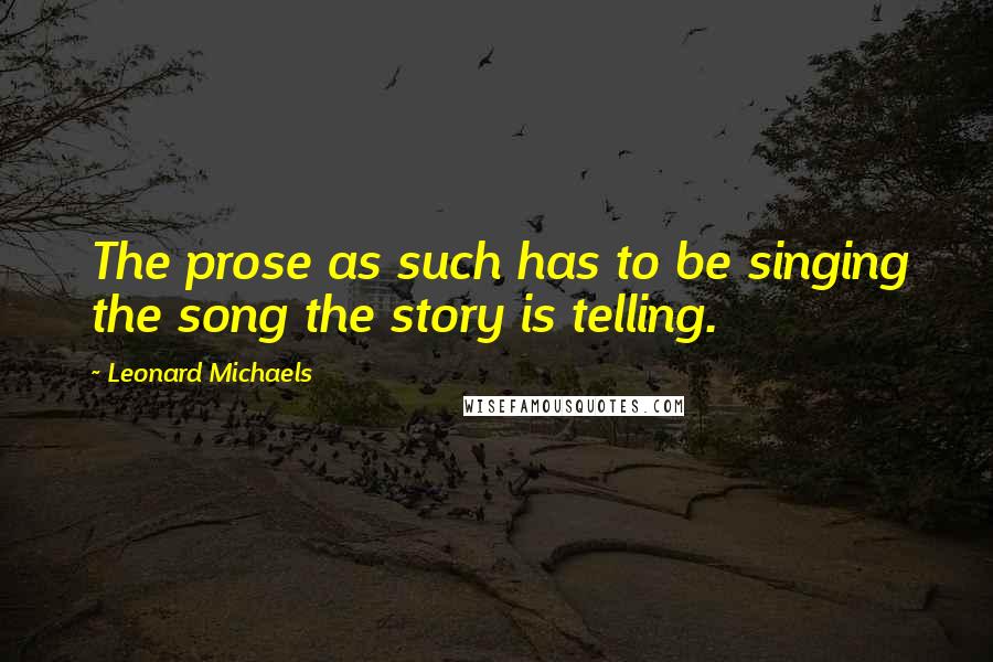 Leonard Michaels Quotes: The prose as such has to be singing the song the story is telling.